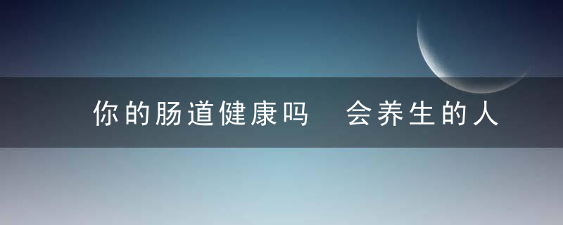 你的肠道健康吗 会养生的人都会这样调节，你的肠道健康吗?教你读懂肠镜检查那些事